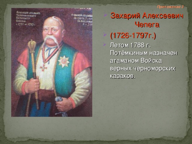  Приложение 3 Захарий Алексеевич Чепега (1726-1797г.) Летом 1788 г. Потёмкиным назначен атаманом Войска верных черноморских казаков. 