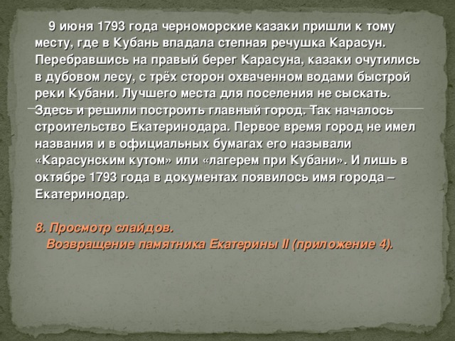  9 июня 1793 года черноморские казаки пришли к тому месту, где в Кубань впадала степная речушка Карасун. Перебравшись на правый берег Карасуна, казаки очутились в дубовом лесу, с трёх сторон охваченном водами быстрой реки Кубани. Лучшего места для поселения не сыскать. Здесь и решили построить главный город. Так началось строительство Екатеринодара. Первое время город не имел названия и в официальных бумагах его называли «Карасунским кутом» или «лагерем при Кубани». И лишь в октябре 1793 года в документах появилось имя города – Екатеринодар.  8. Просмотр слайдов.  Возвращение памятника Екатерины II  ( приложение 4) .  