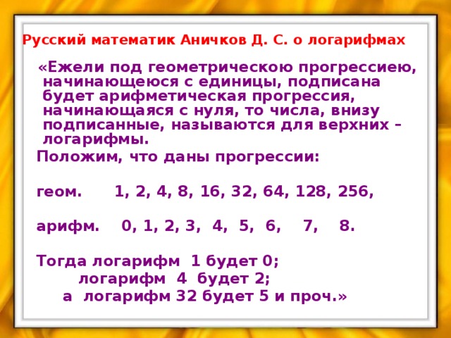 Русский математик Аничков Д. С. о логарифмах  «Ежели под геометрическою прогрессиею, начинающеюся с единицы, подписана будет арифметическая прогрессия, начинающаяся с нуля, то числа, внизу подписанные, называются для верхних – логарифмы.  Положим, что даны прогрессии:   геом. 1, 2, 4, 8, 16, 32, 64, 128, 256,   арифм. 0, 1, 2, 3, 4, 5, 6, 7, 8.   Тогда логарифм 1 будет 0;  логарифм 4 будет 2;  а логарифм 32 будет 5 и проч.»