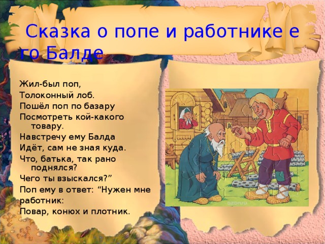  Сказка о попе и работнике его Балде Жил-был поп, Толоконный лоб. Пошёл поп по базару Посмотреть кой-какого товару. Навстречу ему Балда Идёт, сам не зная куда. Что, батька, так рано поднялся? Чего ты взыскался?” Поп ему в ответ: “Нужен мне работник: Повар, конюх и плотник. 