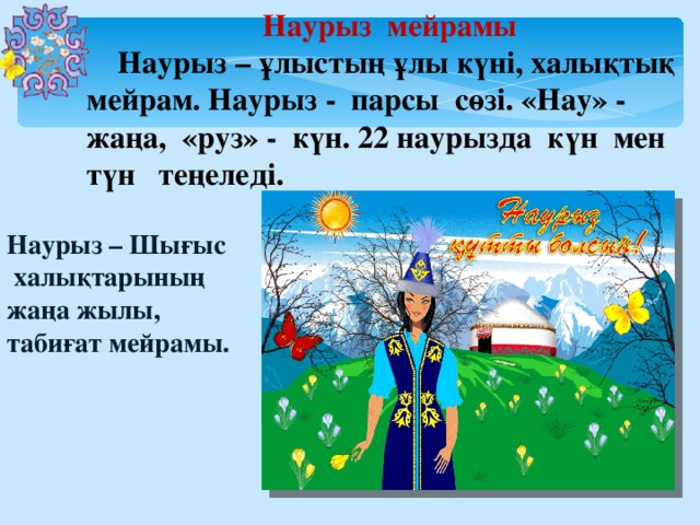 Наурыз мейрамы  Наурыз – ұлыстың ұлы күні, халықтық мейрам. Наурыз - парсы сөзі. «Нау» - жаңа, «руз» - күн. 22 наурызда күн мен түн теңеледі. Наурыз – Шығыс  халықтарының жаңа жылы, табиғат мейрамы.  