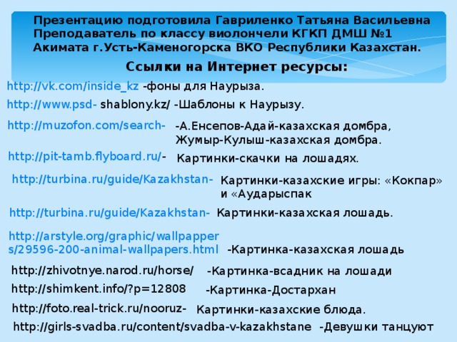 Презентацию подготовила Гавриленко Татьяна Васильевна Преподаватель по классу виолончели КГКП ДМШ №1 Акимата г.Усть-Каменогорска ВКО Республики Казахстан. Ссылки на Интернет ресурсы: http://vk.com/inside_kz -фоны для Наурыза. http://www.psd-  shablony.kz/ - Шаблоны к Наурызу. http://muzofon.com/search - -А.Енсепов-Адай-казахская домбра, Жумыр-Кулыш-казахская домбра. http://pit-tamb.flyboard.ru/ - Картинки-скачки на лошадях. http://turbina.ru/guide/Kazakhstan- Картинки-казахские игры: «Кокпар» и «Аударыспак Картинки-казахская лошадь. http://turbina.ru/guide/Kazakhstan- http://arstyle.org/graphic/wallpappers/29596-200-animal-wallpapers.html  -Картинка-казахская лошадь http://zhivotnye.narod.ru/horse/  -Картинка-всадник на лошади http://shimkent.info/?p=12808  -Картинка-Достархан http://foto.real-trick.ru/nooruz- Картинки-казахские блюда. http://girls-svadba.ru/content/svadba-v-kazakhstane  -Девушки танцуют 