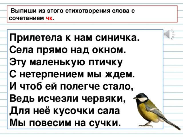  Выпиши из этого стихотворения слова с сочетанием чк . Прилетела к нам синичка. Села прямо над окном. Эту маленькую птичку С нетерпением мы ждем. И чтоб ей полегче стало, Ведь исчезли червяки, Для неё кусочки сала Мы повесим на сучки. 