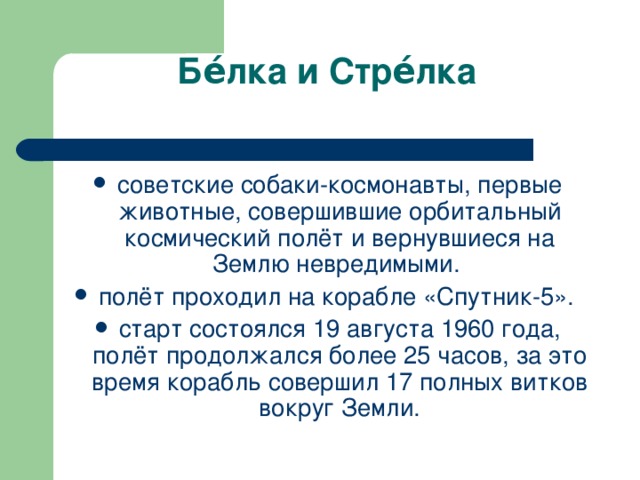 Бе́лка и Стре́лка    советские собаки-космонавты, первые животные, совершившие орбитальный космический полёт и вернувшиеся на Землю невредимыми. полёт проходил на корабле «Спутник-5». старт состоялся 19 августа 1960 года, полёт продолжался более 25 часов, за это время корабль совершил 17 полных витков вокруг Земли. 