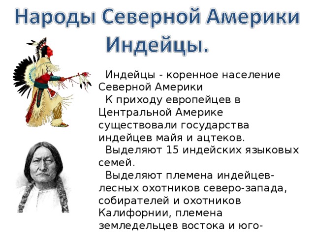  Индейцы - коренное население Северной Америки  К приходу европейцев в Центральной Америке существовали государства индейцев майя и ацтеков.  Выделяют 15 индейских языковых семей.  Выделяют племена индейцев- лесных охотников северо-запада, собирателей и охотников Калифорнии, племена земледельцев востока и юго-востока, земледельцев юго-запада. 