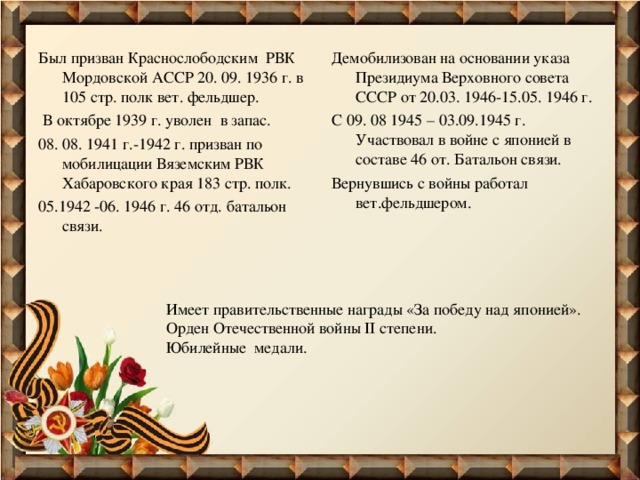 Был призван Краснослободским РВК Мордовской АССР 20. 09. 1936 г. в 105 стр. полк вет. фельдшер.  В октябре 1939 г. уволен в запас. 08. 08. 1941 г.-1942 г. призван по мобилицации Вяземским РВК Хабаровского края 183 стр. полк. 05.1942 -06. 1946 г. 46 отд. батальон связи. Демобилизован на основании указа Президиума Верховного совета СССР от 20.03. 1946-15.05. 1946 г. С 09. 08 1945 – 03.09.1945 г. Участвовал в войне с японией в составе 46 от. Батальон связи. Вернувшись с войны работал вет.фельдшером. Имеет правительственные награды «За победу над японией». Орден Отечественной войны II степени. Юбилейные медали. 