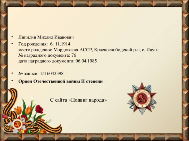 Липилин Михаил Иванович Год рождения: 6. 11.1914   место рождения: Мордовская АССР, Краснослободский р-н, с. Лауги   № наградного документа: 76   дата наградного документа: 06.04.1985    № записи: 1516043398 Орден Отечественной войны II степени       С сайта «Подвиг народа»  