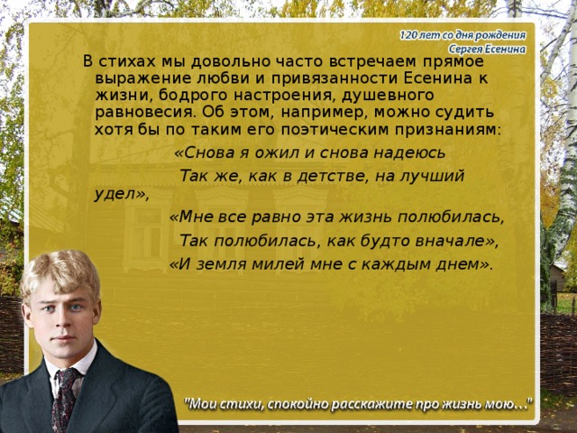 В стихах мы довольно часто встречаем прямое выражение любви и привязанности Есенина к жизни, бодрого настроения, душевного равновесия. Об этом, например, можно судить хотя бы по таким его поэтическим признаниям:  «Снова я ожил и снова надеюсь  Так же, как в детстве, на лучший удел»,  «Мне все равно эта жизнь полюбилась,  Так полюбилась, как будто вначале»,  «И земля милей мне с каждым днем».  