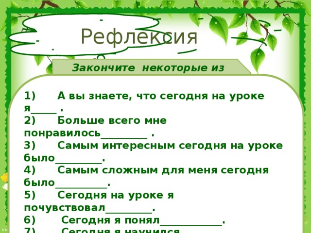 Рефлексия Закончите некоторые из предложений . 1)        А вы знаете, что сегодня на уроке я_____ .  2)      Больше всего мне понравилось_________ .  3)      Самым интересным сегодня на уроке было_________.  4)      Самым сложным для меня сегодня было__________.  5)      Сегодня на уроке я почувствовал_________.  6)       Сегодня я понял____________.  7)       Сегодня я научился_________.  8)       Сегодня я задумался_______________.  9)       Сегодняшний урок показал мне____________.  10) На будущее мне надо иметь в виду__________.
