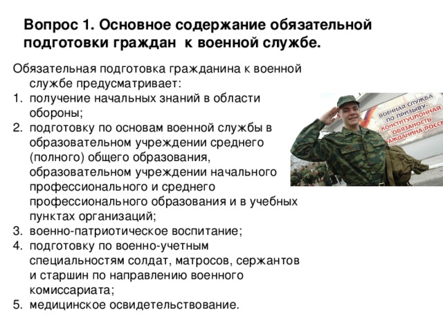 Вопрос 1. Основное содержание обязательной подготовки граждан к военной службе. Обязательная подготовка гражданина к военной службе предусматривает: получение начальных знаний в области обороны; подготовку по основам военной службы в образовательном учреждении среднего (полного) общего образования, образовательном учреждении начального профессионального и среднего профессионального образования и в учебных пунктах организаций; военно-патриотическое воспитание; подготовку по военно-учетным специальностям солдат, матросов, сержантов и старшин по направлению военного комиссариата; медицинское освидетельствование. 