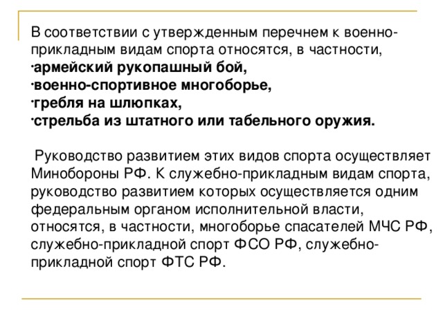 В соответствии с утвержденным перечнем к военно-прикладным видам спорта относятся, в частности, армейский рукопашный бой, военно-спортивное многоборье, гребля на шлюпках, стрельба из штатного или табельного оружия.   Руководство развитием этих видов спорта осуществляет Минобороны РФ. К служебно-прикладным видам спорта, руководство развитием которых осуществляется одним федеральным органом исполнительной власти, относятся, в частности, многоборье спасателей МЧС РФ, служебно-прикладной спорт ФСО РФ, служебно-прикладной спорт ФТС РФ. 