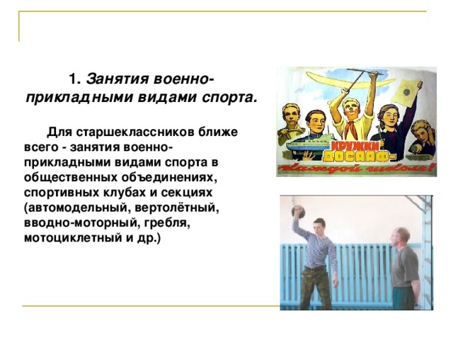 1. Занятия военно-прикладными видами спорта.   Для старшеклассников ближе всего - занятия военно-прикладными видами спорта в общественных объединениях, спортивных клубах и секциях (автомодельный, вертолётный, вводно-моторный, гребля, мотоциклетный и др.)  