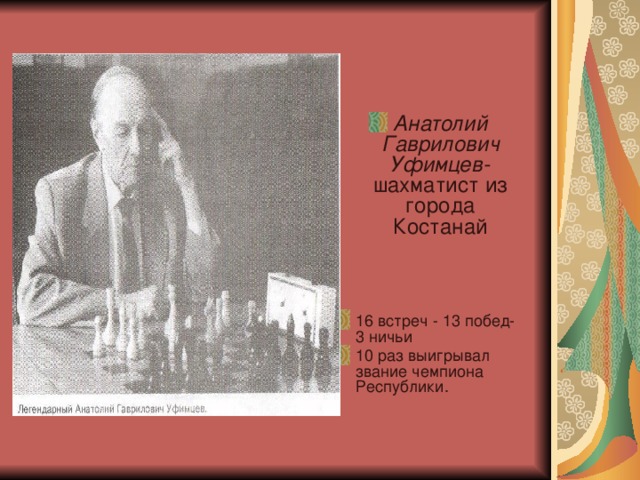Анатолий Гаврилович Уфимцев- шахматист из города Костанай    16 встреч - 13 побед- 3 ничьи 10 раз выигрывал звание чемпиона Республики. 