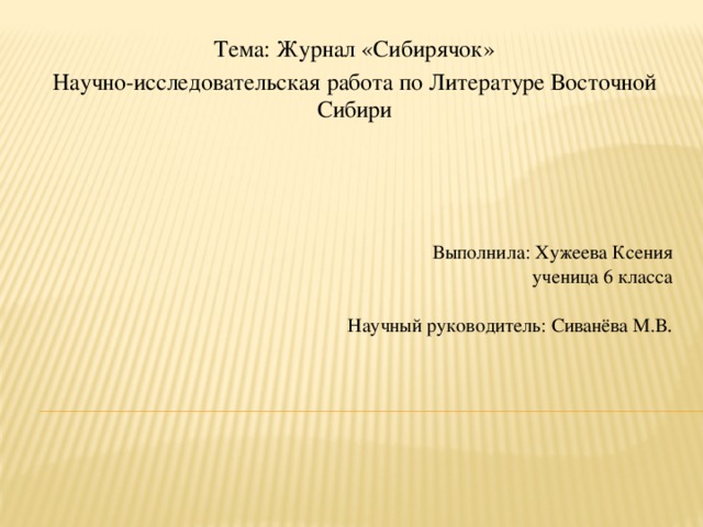 Тема: Журнал «Сибирячок» Научно-исследовательская работа по Литературе Восточной Сибири   Выполнила: Хужеева Ксения  ученица 6 класса     Научный руководитель: Сиванёва М.В .    