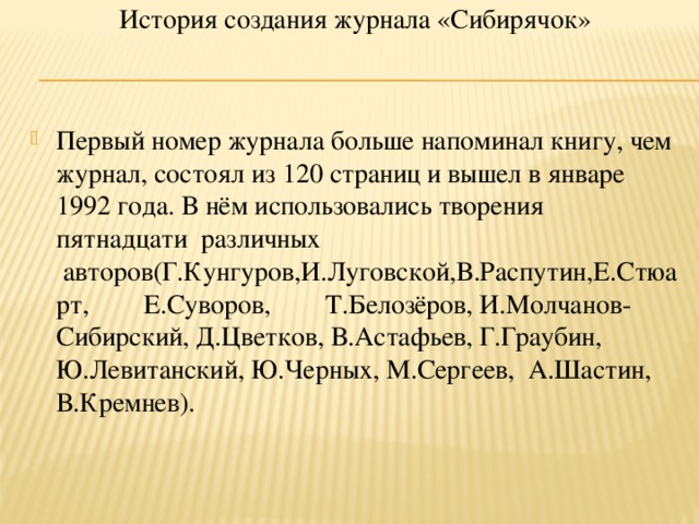 История создания журнала «Сибирячок»      Первый номер журнала больше напоминал книгу, чем журнал, состоял из 120 страниц и вышел в январе 1992 года. В нём использовались творения пятнадцати  различных  авторов(Г.Кунгуров,И.Луговской,В.Распутин,Е.Стюарт,        Е.Суворов,        Т.Белозёров, И.Молчанов-Сибирский, Д.Цветков, В.Астафьев, Г.Граубин, Ю.Левитанский, Ю.Черных, М.Сергеев,  А.Шастин, В.Кремнев).      