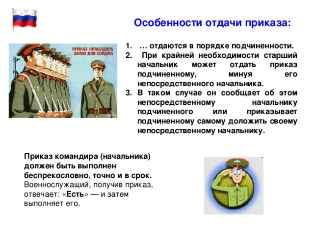  Особенности отдачи приказа:  … отдаются в порядке подчиненности.  При крайней необходимости старший начальник может отдать приказ подчиненному, минуя его непосредственного начальника. В таком случае он сообщает об этом непосредственному начальнику подчиненного или приказывает подчиненному самому доложить своему непосредственному начальнику. Приказ командира (начальника) должен быть выполнен беспрекословно, точно и в срок. Военнослужащий, получив приказ, отвечает: « Есть » — и затем выполняет его. 