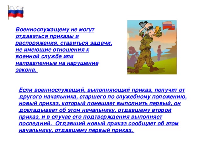 Военнослужащему не могут отдаваться приказы и распоряжения, ставиться задачи, не имеющие отношения к военной службе или направленные на нарушение закона. Если военнослужащий, выполняющий приказ, получит от другого начальника, старшего по служебному положению, новый приказ, который помешает выполнить первый, он докладывает об этом начальнику, отдавшему второй приказ, и в случае его подтверждения выполняет последний. Отдавший новый приказ сообщает об этом начальнику, отдавшему первый приказ. 