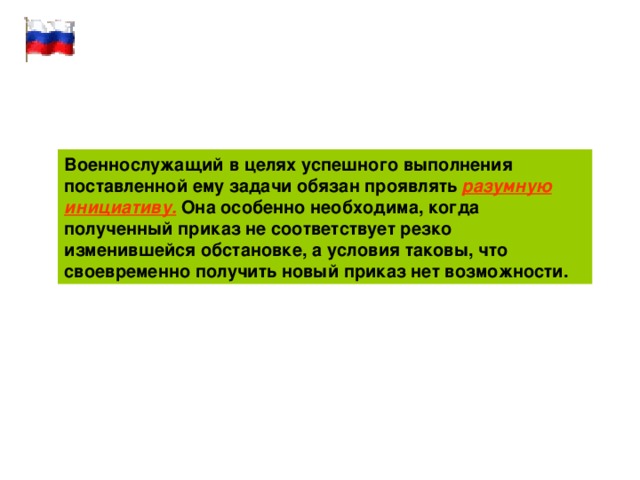 Военнослужащий в целях успешного выполнения поставленной ему задачи обязан проявлять разумную инициативу. Она особенно необходима, когда полученный приказ не соответствует резко изменившейся обстановке, а условия таковы, что своевременно получить новый приказ нет возможности. 