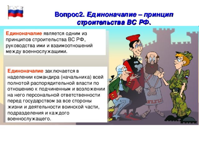 Вопрос2.  Единоначалие – принцип строительства ВС РФ.  Единоначалие  является одним из принципов строительства ВС РФ, руководства ими и взаимоотношений между военнослужащими. Единоначалие заключается в наделении командира (начальника) всей полнотой распорядительной власти по отношению к подчиненным и возложении на него персональной ответственности перед государством за все стороны жизни и деятельности воинской части, подразделения и каждого военнослужащего. 