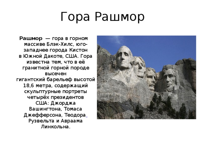 Гора Рашмор Рашмор   — гора в горном массиве Блэк-Хилс, юго-западнее города Кистон в Южной Дакоте, США. Гора известна тем, что в её гранитной горной породе высечен гигантский барельеф высотой 18,6 метра, содержащий скульптурные портреты четырёх президентов США: Джорджа Вашингтона, Томаса Джефферсона, Теодора  Рузвельта и Авраама Линкольна. 