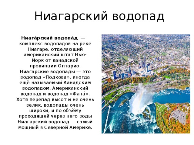 Ниагарский водопад Ниага́рский водопа́д   — комплекс водопадов на реке Ниагаре, отделяющий американский штат Нью-Йорк от канадской провинции Онтарио. Ниагарские водопады — это водопад «Подкова», иногда ещё называемый Канадским водопадом, Американский водопад и водопад «Фата́». Хотя перепад высот и не очень велик, водопады очень широки, и по объёму проходящей через него воды Ниагарский водопад — самый мощный в Северной Америке. 