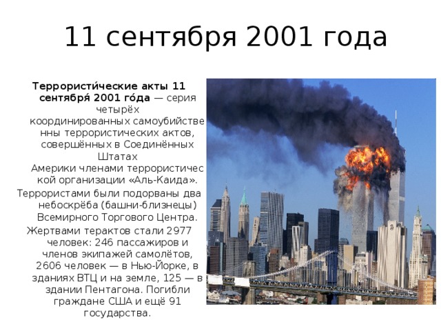11 сентября 2001 года Террористи́ческие акты 11 сентября́ 2001 го́да  — серия четырёх координированных самоубийственны террористических актов, совершённых в Соединённых Штатах Америки членами террористической организации «Аль-Каида». Террористами были подорваны два небоскрёба (башни-близнецы) Всемирного Торгового Центра. Жертвами терактов стали 2977 человек: 246 пассажиров и членов экипажей самолётов, 2606 человек — в Нью-Йорке, в зданиях ВТЦ и на земле, 125 — в здании Пентагона. Погибли граждане США и ещё 91 государства. 