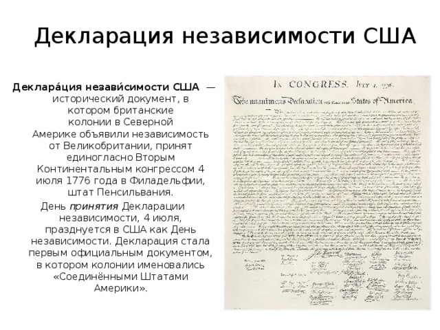 Декларация независимости США  Деклара́ция незави́симости США   — исторический документ, в котором британские колонии в Северной Америке объявили независимость от Великобритании, принят единогласно Вторым Континентальным конгрессом 4 июля 1776 года в Филадельфии, штат Пенсильвания. День  принятия  Декларации независимости, 4 июля, празднуется в США как День независимости. Декларация стала первым официальным документом, в котором колонии именовались «Соединёнными Штатами Америки». 