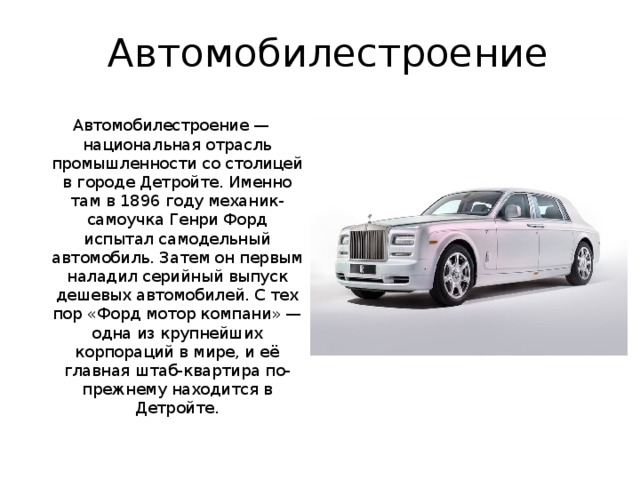 Автомобилестроение Автомобилестроение — национальная отрасль промышленности со столицей в городе Детройте. Именно там в 1896 году механик-самоучка Генри Форд испытал самодельный автомобиль. Затем он первым наладил серийный выпуск дешевых автомобилей. С тех пор «Форд мотор компани» — одна из крупнейших корпораций в мире, и её главная штаб-квартира по-прежнему находится в Детройте.  