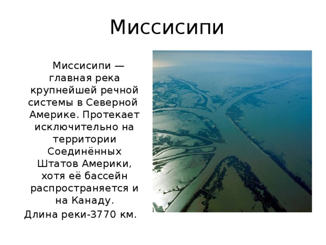 Миссисипи  Миссисипи — главная река крупнейшей речной системы в Северной Америке. Протекает исключительно на территории Соединённых Штатов Америки, хотя её бассейн распространяется и на Канаду. Длина реки-3770 км. 