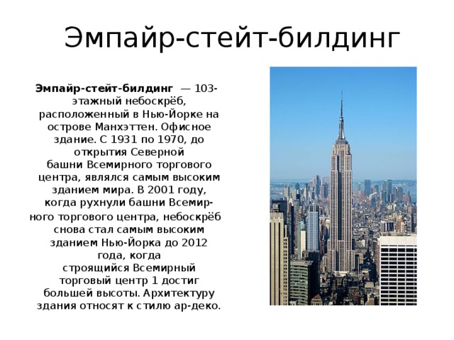 Эмпайр-стейт-билдинг  Эмпайр-стейт-билдинг   — 103-этажный небоскрёб, расположенный в Нью-Йорке на острове Манхэттен. Офисное здание. С 1931 по 1970, до открытия Северной башни Всемирного торгового центра, являлся самым высоким зданием мира. В 2001 году, когда рухнули башни Всемир- ного торгового центра, небоскрёб снова стал самым высоким зданием Нью-Йорка до 2012 года, когда строящийся Всемирный торговый центр 1 достиг большей высоты. Архитектуру здания относят к стилю ар-деко . 