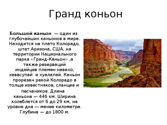 Гранд коньон  Большой каньон   — один из глубочайших каньонов в мире. Находится на плато Колорадо, штат Аризона, США, на территории Национального парка «Гранд-Каньон» ,а также резерваций индейцев племен навахо, хавасупай  и хуалапай. Каньон прорезан рекой Колорадо в толще известняков, сланцев и  песчаников. Длина каньона — 446 км. Ширина колеблется от 6 до 29 км, на уровне дна — менее километра. Глубина — до 1800 м. 