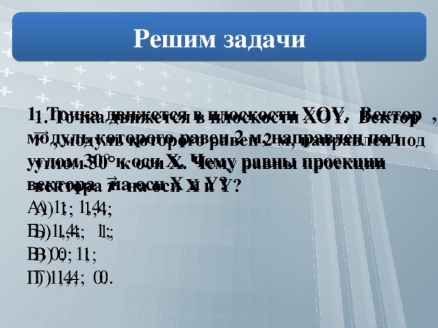 Решим задачи 1. Точка движется в плоскости XOY. Вектор , модуль которого равен 2 м, направлен под углом 30° к оси X. Чему равны проекции вектора на оси X и Y?   А) 1; 1,4; Б) 1,4; 1; В) 0; 1; Г) 1,4; 0.  