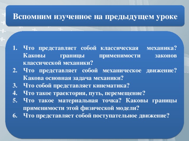 Вспомним изученное на предыдущем уроке Что представляет собой классическая механика? Каковы границы применимости законов классической механики? Что представляет собой механическое движение? Какова основная задача механики? Что собой представляет кинематика? Что такое траектория, путь, перемещение? Что такое материальная точка? Каковы границы применимости этой физической модели? Что представляет собой поступательное движение?  