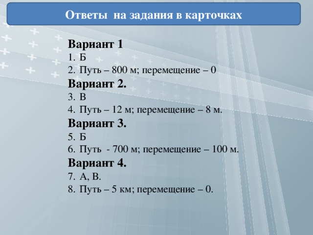 Ответы на задания в карточках Вариант 1 Б Путь – 800 м; перемещение – 0 Вариант 2. В Путь – 12 м; перемещение – 8 м. Вариант 3. Б Путь - 700 м; перемещение – 100 м. Вариант 4. А, В. Путь – 5 км; перемещение – 0. 