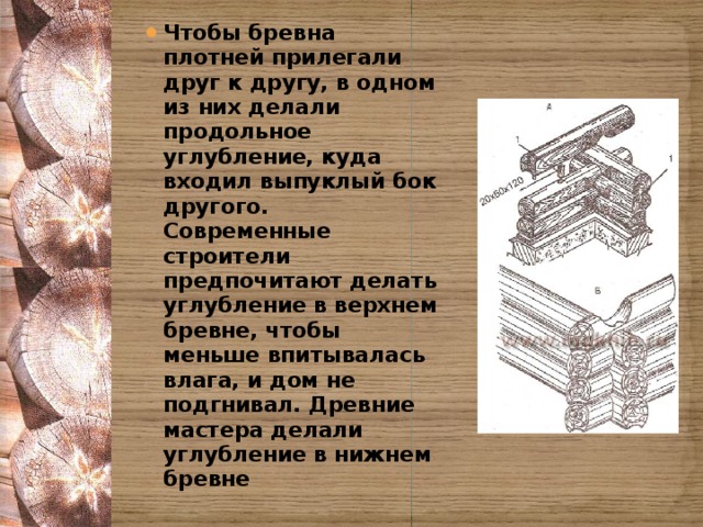 Чтобы бревна плотней прилегали друг к другу, в одном из них делали продольное углубление, куда входил выпуклый бок другого. Современные строители предпочитают делать углубление в верхнем бревне, чтобы меньше впитывалась влага, и дом не подгнивал. Древние мастера делали углубление в нижнем бревне 