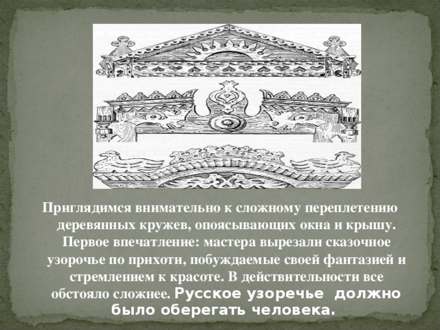 Приглядимся внимательно к сложному переплетению деревянных кружев, опоясывающих окна и крышу. Первое впечатление: мастера вырезали сказочное узорочье по прихоти, побуждаемые своей фантазией и стремлением к красоте. В действительности все обстояло сложнее. Русское узоречье должно было оберегать человека.  