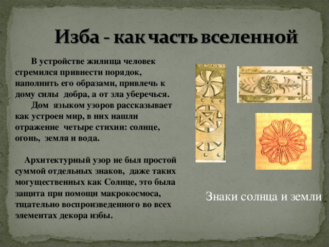  В устройстве жилища человек стремился привнести порядок, наполнить его образами, привлечь к дому силы добра, а от зла уберечься.  Дом языком узоров рассказывает как устроен мир, в них нашли отражение четыре стихии: солнце, огонь, земля и вода.   Архитектурный узор не был простой суммой отдельных знаков, даже таких могущественных как Солнце, это была защита при помощи макрокосмоса, тщательно воспроизведенного во всех элементах декора избы. Знаки солнца и земли 