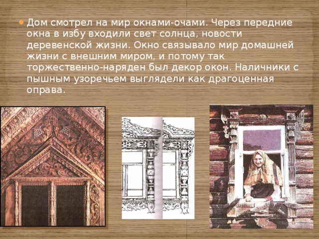 Дом смотрел на мир окнами-очами. Через передние окна в избу входили свет солнца, новости деревенской жизни. Окно связывало мир домашней жизни с внешним миром, и потому так торжественно-наряден был декор окон. Наличники с пышным узоречьем выглядели как драгоценная оправа. 