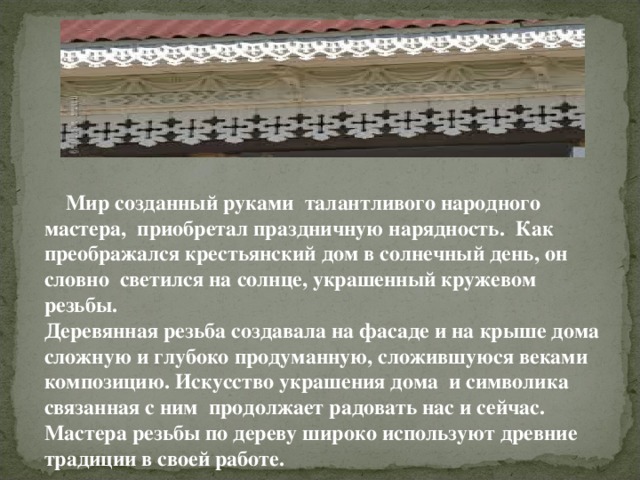  Мир созданный руками талантливого народного мастера, приобретал праздничную нарядность. Как преображался крестьянский дом в солнечный день, он словно светился на солнце, украшенный кружевом резьбы. Деревянная резьба создавала на фасаде и на крыше дома сложную и глубоко продуманную, сложившуюся веками композицию. Искусство украшения дома и символика связанная с ним продолжает радовать нас и сейчас. Мастера резьбы по дереву широко используют древние традиции в своей работе.   