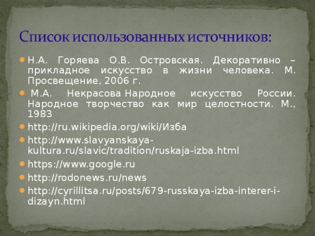 Н.А. Горяева О.В. Островская. Декоративно – прикладное искусство в жизни человека. М. Просвещение, 2006 г.   М.А. Некрасова Народное искусство России. Народное творчество как мир целостности. М., 1983 http://ru.wikipedia.org/wiki/ Изба  http://www.slavyanskaya-kultura.ru/slavic/tradition/ruskaja-izba.html  https://www.google.ru  http://rodonews.ru/news  http://cyrillitsa.ru/posts/679-russkaya-izba-interer-i-dizayn.html     