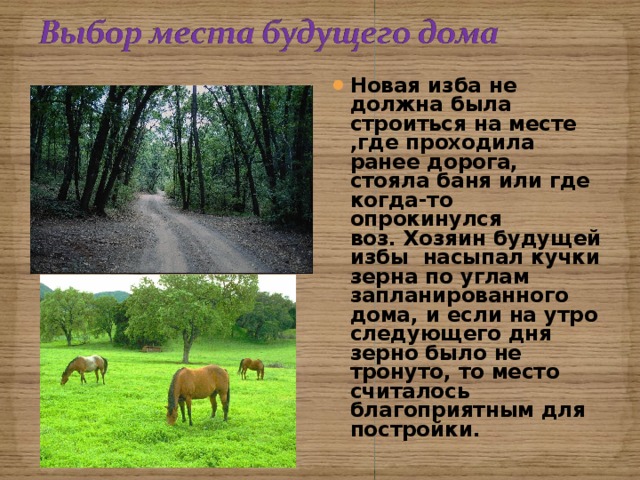 Новая изба не должна была строиться на месте ,где проходила ранее дорога, стояла баня или где когда-то опрокинулся воз. Хозяин будущей избы насыпал кучки зерна по углам запланированного дома, и если на утро следующего дня зерно было не тронуто, то место считалось благоприятным для постройки. 