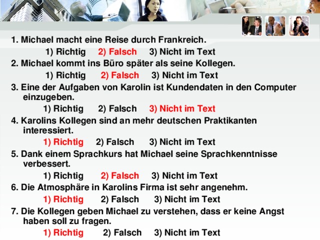 1. Michael macht eine Reise durch Frankreich.  1) Richtig 2) Falsch 3) Nicht im Text 2. Michael kommt ins Büro später als seine Kollegen.  1) Richtig 2) Falsch 3) Nicht im Text 3. Eine der Aufgaben von Karolin ist Kundendaten in den Computer einzugeben.  1) Richtig 2) Falsch 3) Nicht im Text 4. Karolins Kollegen sind an mehr deutschen Praktikanten interessiert.  1) Richtig 2) Falsch 3) Nicht im Text 5. Dank einem Sprachkurs hat Michael seine Sprachkenntnisse verbessert.  1) Richtig 2) Falsch 3) Nicht im Text 6. Die Atmosphäre in Karolins Firma ist sehr angenehm.  1) Richtig 2) Falsch 3) Nicht im Text 7. Die Kollegen geben Michael zu verstehen, dass er keine Angst haben soll zu fragen.  1) Richtig 2) Falsch 3) Nicht im Text 