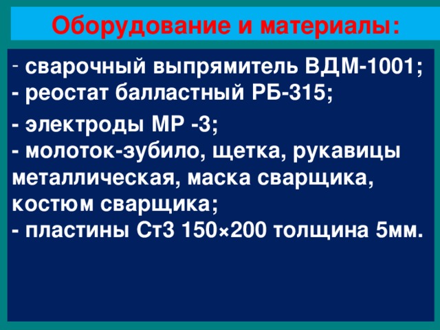 Оборудование и материалы:  сварочный выпрямитель ВДМ-1001;  - реостат балластный РБ-315; - электроды МР -3;  - молоток-зубило, щетка, рукавицы металлическая, маска сварщика, костюм сварщика;  - пластины Ст3 150 × 200 толщина 5мм. 