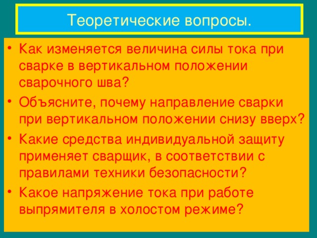 Теоретические вопросы. Как изменяется величина силы тока при сварке в вертикальном положении сварочного шва? Объясните, почему направление сварки при вертикальном положении снизу вверх? Какие средства индивидуальной защиту применяет сварщик, в соответствии с правилами техники безопасности? Какое напряжение тока при работе выпрямителя в холостом режиме? 