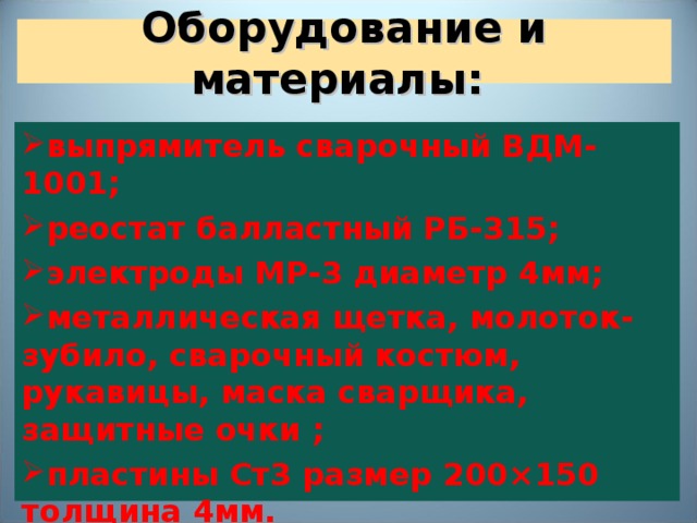  Оборудование и материалы:   выпрямитель сварочный ВДМ-1001; реостат балластный РБ-315; электроды МР-3 диаметр 4мм; металлическая щетка, молоток-зубило, сварочный костюм, рукавицы, маска сварщика, защитные очки ; пластины Ст3 размер 200 × 150 толщина 4мм. 