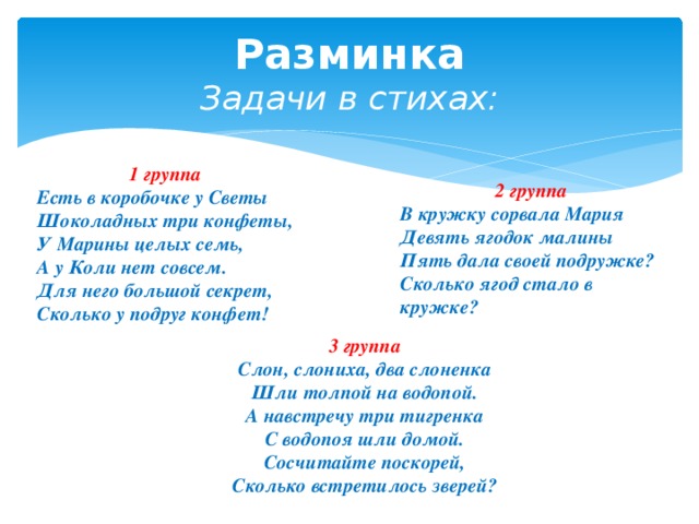 Разминка  Задачи в стихах: 1 группа Есть в коробочке у Светы  Шоколадных три конфеты,  У Марины целых семь,  А у Коли нет совсем.  Для него большой секрет,  Сколько у подруг конфет!   2 группа В кружку сорвала Мария  Девять ягодок малины  Пять дала своей подружке?  Сколько ягод стало в кружке? 3 группа Слон, слониха, два слоненка Шли толпой на водопой. А навстречу три тигренка С водопоя шли домой. Сосчитайте поскорей, Сколько встретилось зверей? 