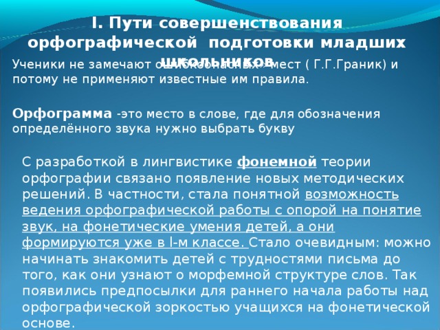 I. Пути совершенствования орфографической подготовки младших школьников Ученики не замечают ошибкоопасных» мест ( Г.Г.Граник) и потому не применяют известные им правила. Орфограмма  -это место в слове, где для обозначения определённого звука нужно выбрать букву С разработкой в лингвистике фонемной теории орфографии связано появление новых методических решений. В частности, стала понятной возможность ведения орфографической работы с опорой на понятие звук, на фонетические умения детей, а они формируются уже в l-м классе. Стало очевидным: можно начинать знакомить детей с трудностями письма до того, как они узнают о морфемной структуре слов. Так появились предпосылки для раннего начала работы над орфографической зоркостью учащихся на фонетической основе. 