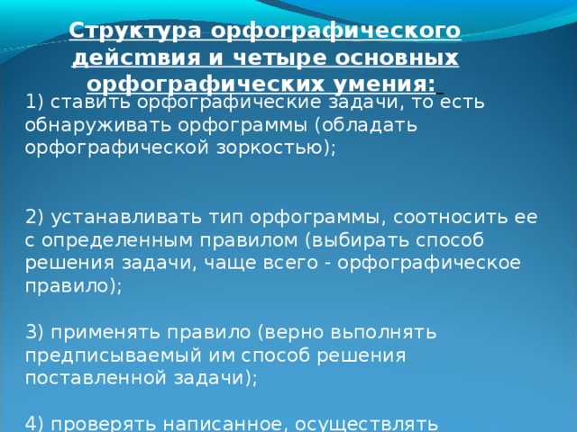 Структура орфоrpaфического дейcmвия и четыре основных орфографических умения:   1) ставить орфографические задачи, то есть обнаруживать орфограммы (обладать орфографической зоркостью); 2) устанавливать тип орфограммы, соотносить ее с определенным правилом (выбирать способ решения задачи, чаще всего - орфографическое правило); 3) применять правило (верно вьполнять предписываемый им способ решения поставленной задачи); 4) проверять написанное, осуществлять орфографический самоконтроль. 