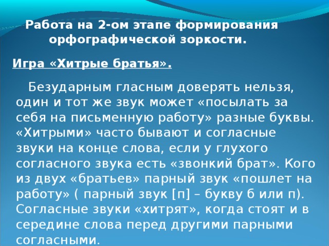  Работа на 2-ом этапе формирования орфографической зоркости.  Игра «Хитрые братья».   Безударным гласным доверять нельзя, один и тот же звук может «посылать за себя на письменную работу» разные буквы. «Хитрыми» часто бывают и согласные звуки на конце слова, если у глухого согласного звука есть «звонкий брат». Кого из двух «братьев» парный звук «пошлет на работу» ( парный звук [п] – букву б или п). Согласные звуки «хитрят», когда стоят и в середине слова перед другими парными согласными. 