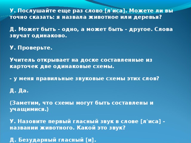 У. Послушайте еще раз слово [л'иса]. Можете ли вы точно сказать: я назвала животное или деревья? Д. Может быть - одно, а может быть - другое. Слова звучат одинаково. У. Проверьте. Учитель открывает на доске составленные из карточек две одинаковые схемы. - у меня правильные звуковые схемы этих слов? Д. Да. (Заметим, что схемы могут быть составлены и учащимися.) У. Назовите первый гласный звук в слове [л'иса] - названии животного. Какой это звук? Д. Безударный гласный [и].  